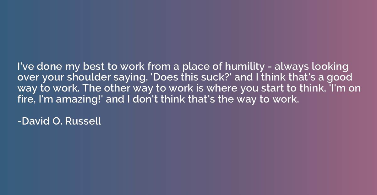 I've done my best to work from a place of humility - always 
