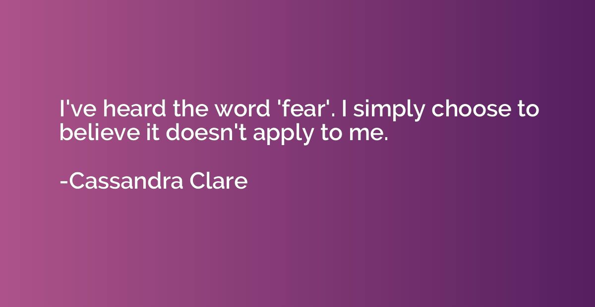 I've heard the word 'fear'. I simply choose to believe it do