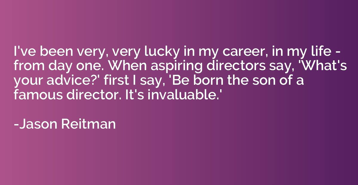 I've been very, very lucky in my career, in my life - from d