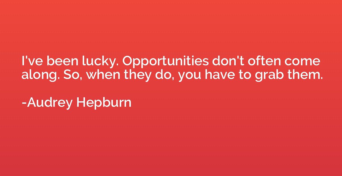 I've been lucky. Opportunities don't often come along. So, w