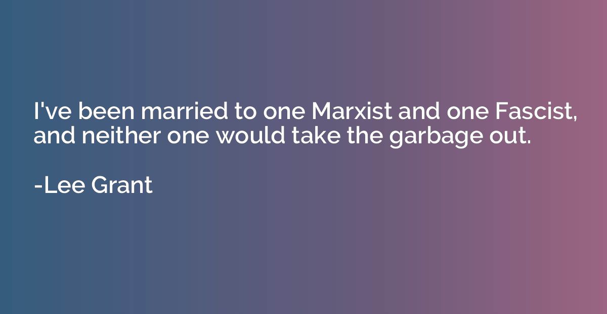 I've been married to one Marxist and one Fascist, and neithe