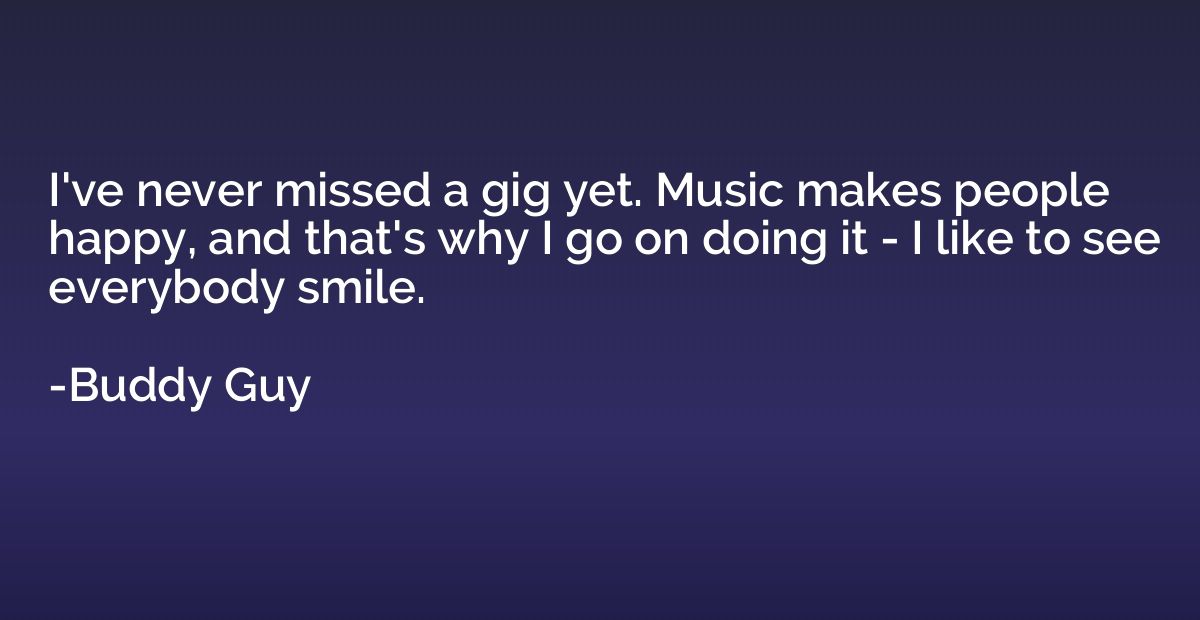 I've never missed a gig yet. Music makes people happy, and t
