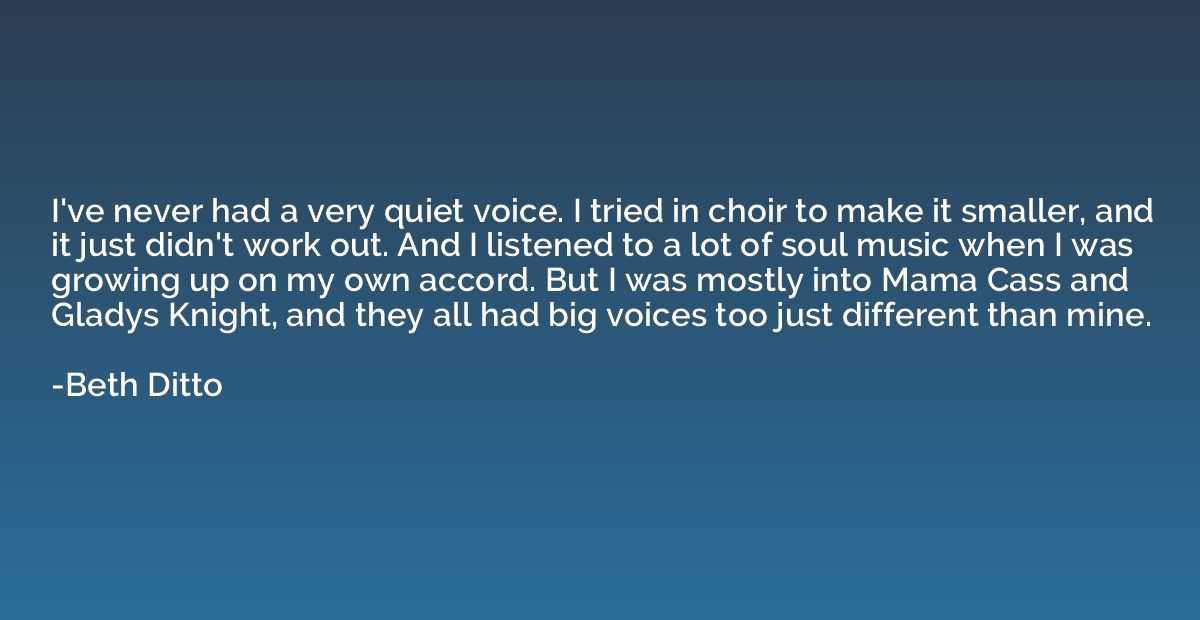 I've never had a very quiet voice. I tried in choir to make 