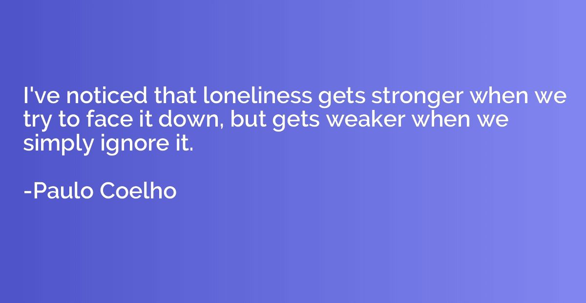I've noticed that loneliness gets stronger when we try to fa