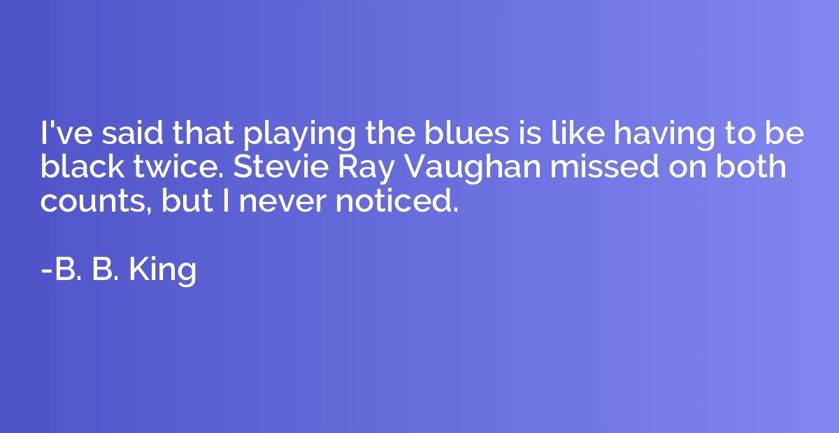 I've said that playing the blues is like having to be black 