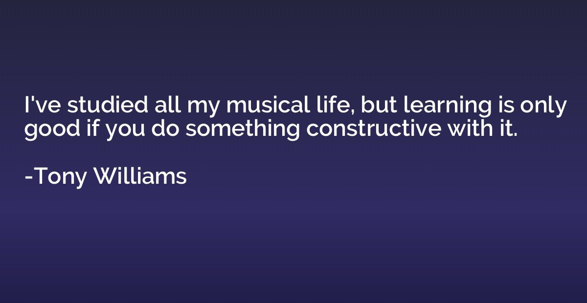 I've studied all my musical life, but learning is only good 