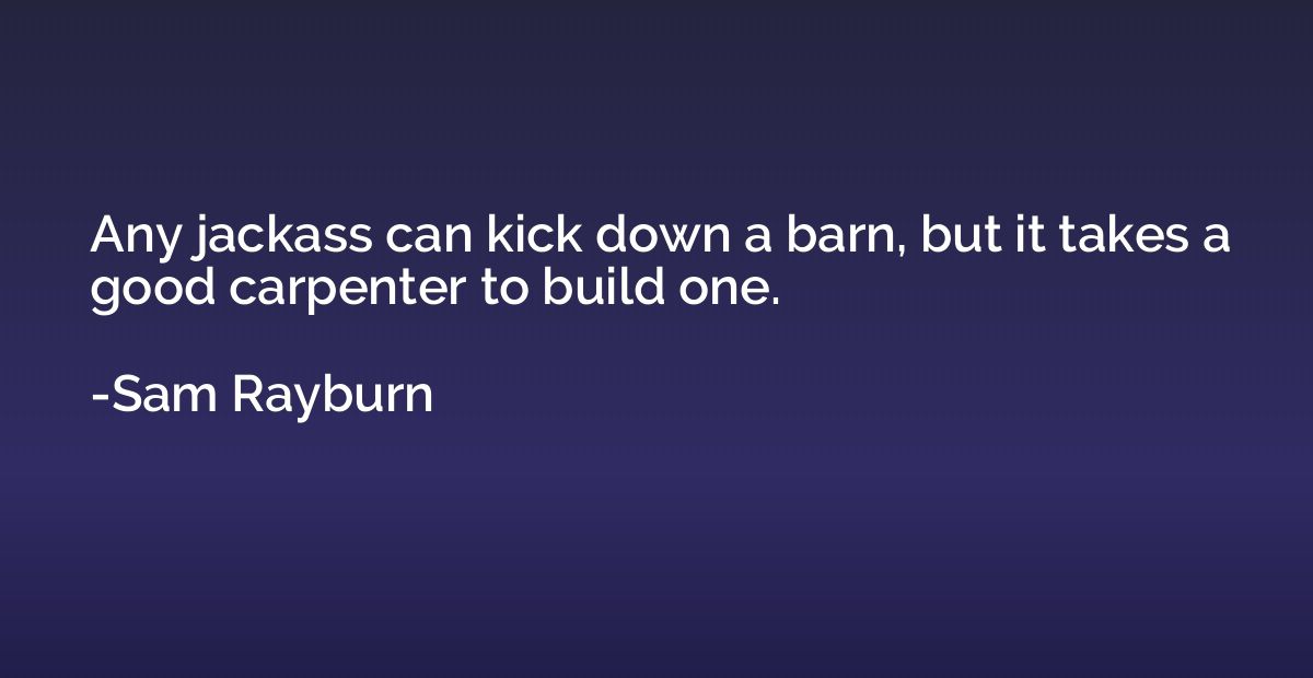 Any jackass can kick down a barn, but it takes a good carpen