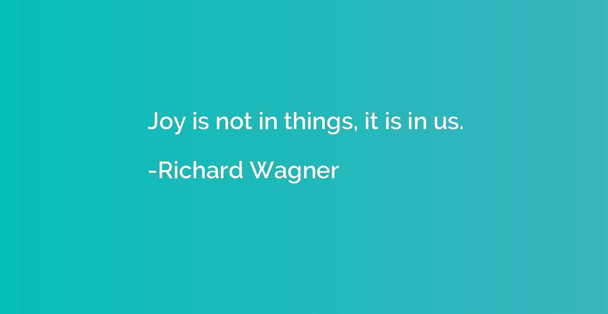 Joy is not in things, it is in us.