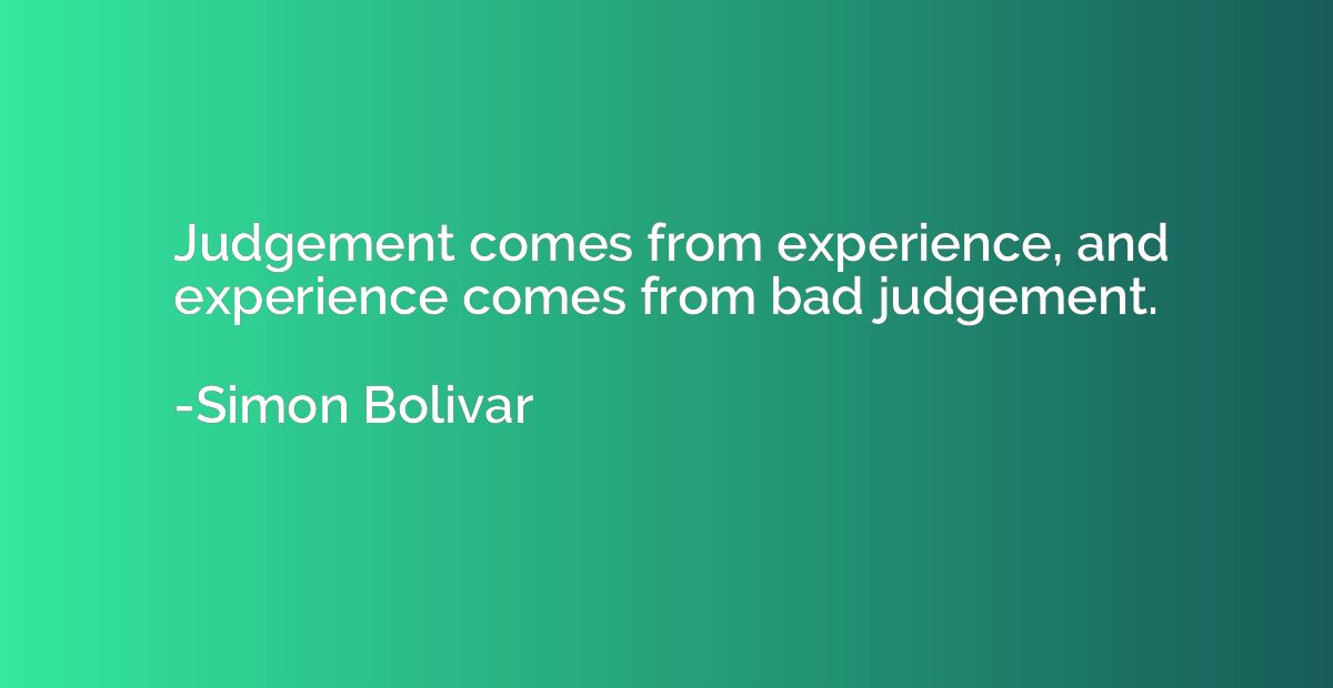 Judgement comes from experience, and experience comes from b