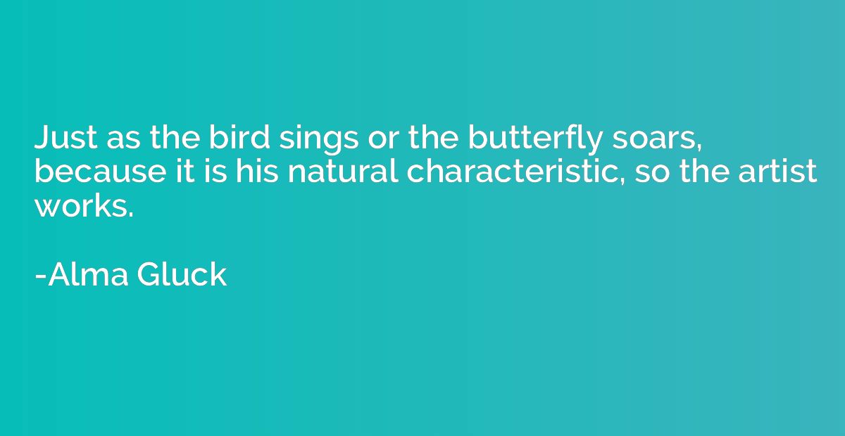 Just as the bird sings or the butterfly soars, because it is
