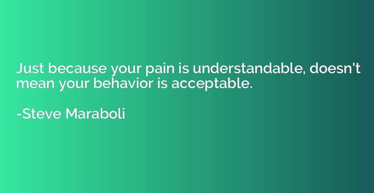 Just because your pain is understandable, doesn't mean your 