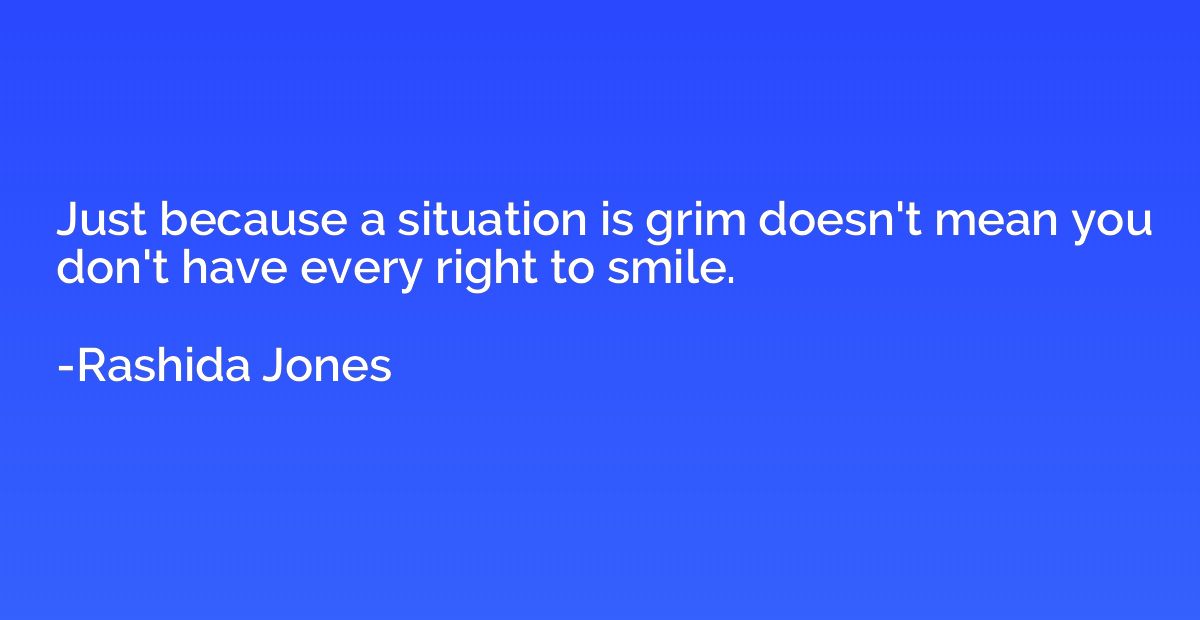 Just because a situation is grim doesn't mean you don't have