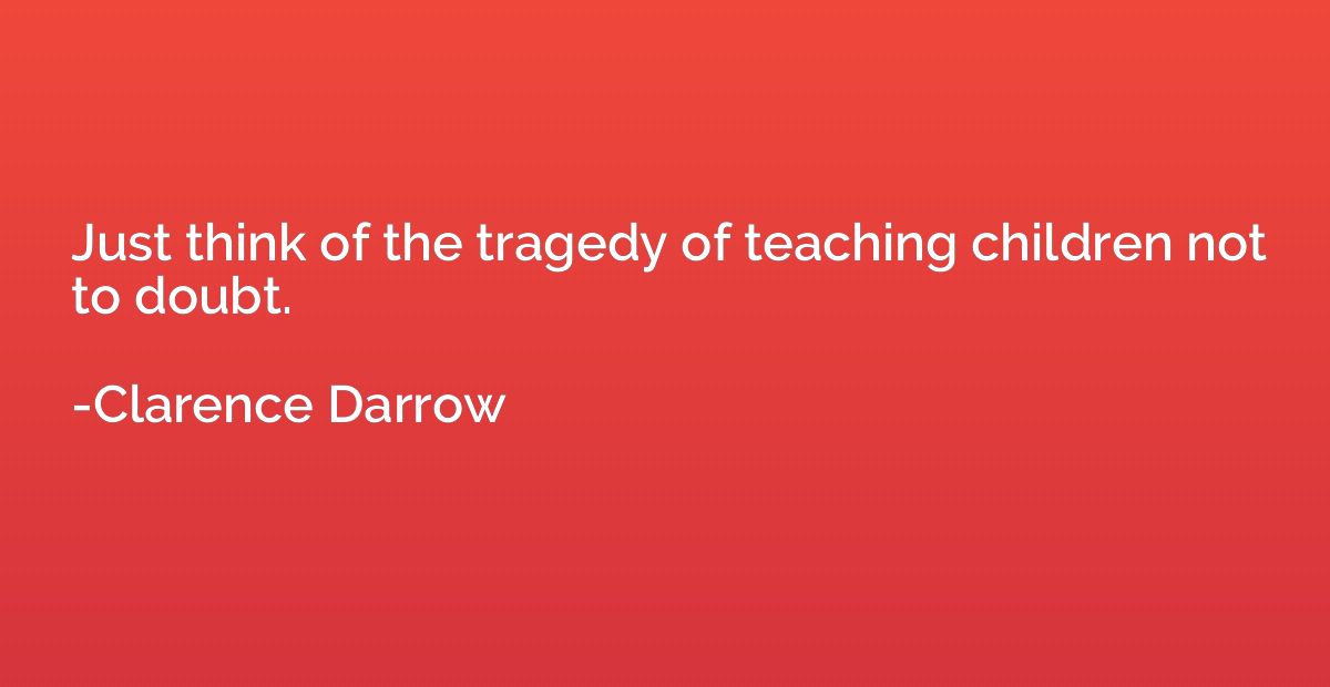 Just think of the tragedy of teaching children not to doubt.