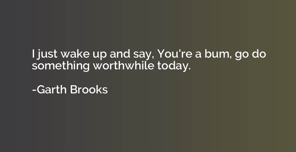 I just wake up and say, You're a bum, go do something worthw