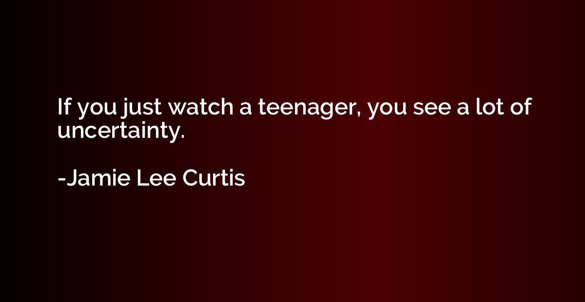If you just watch a teenager, you see a lot of uncertainty.