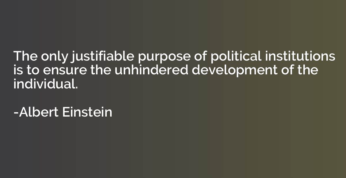 The only justifiable purpose of political institutions is to