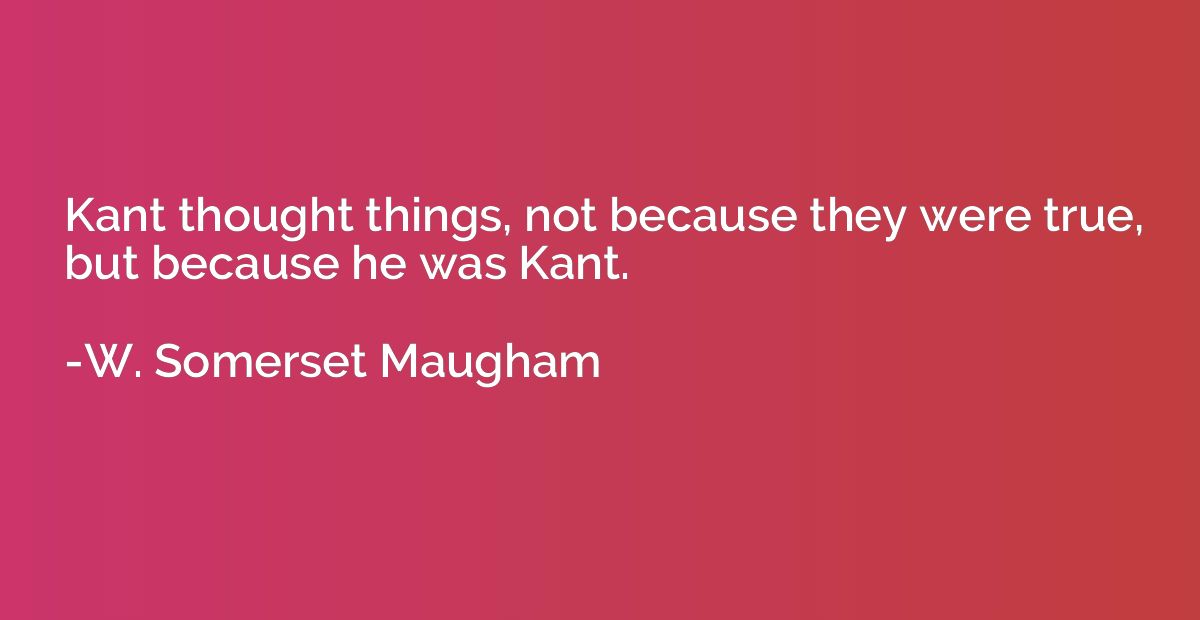 Kant thought things, not because they were true, but because