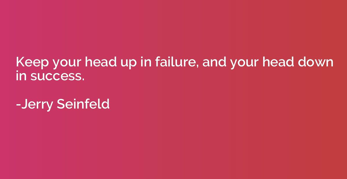 Keep your head up in failure, and your head down in success.
