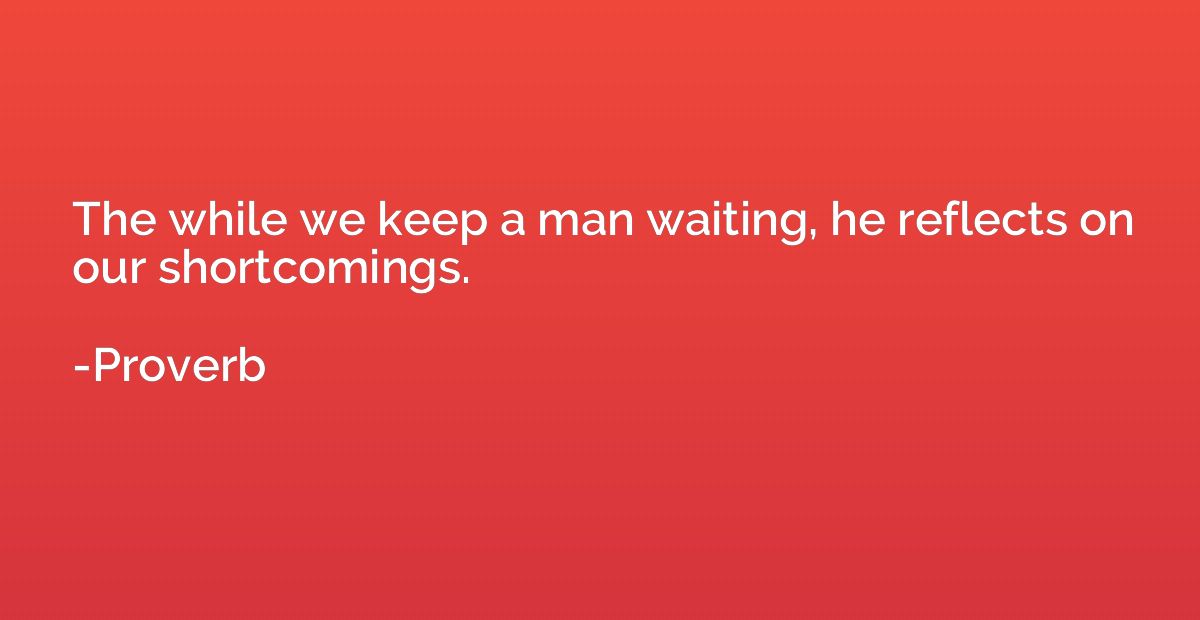 The while we keep a man waiting, he reflects on our shortcom