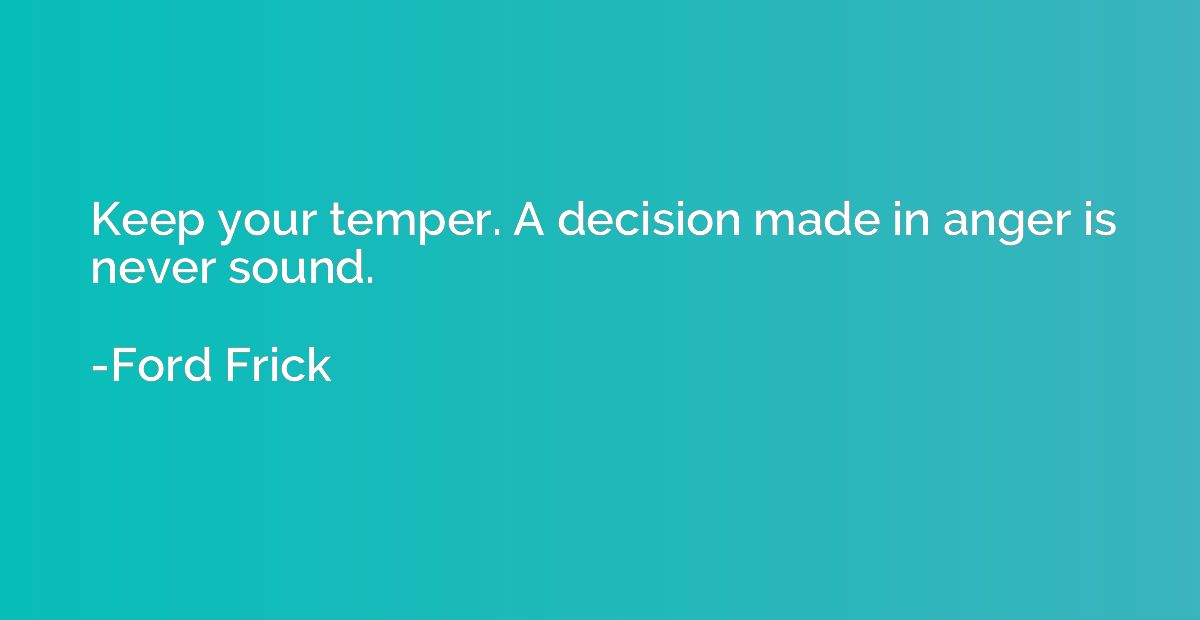 Keep your temper. A decision made in anger is never sound.
