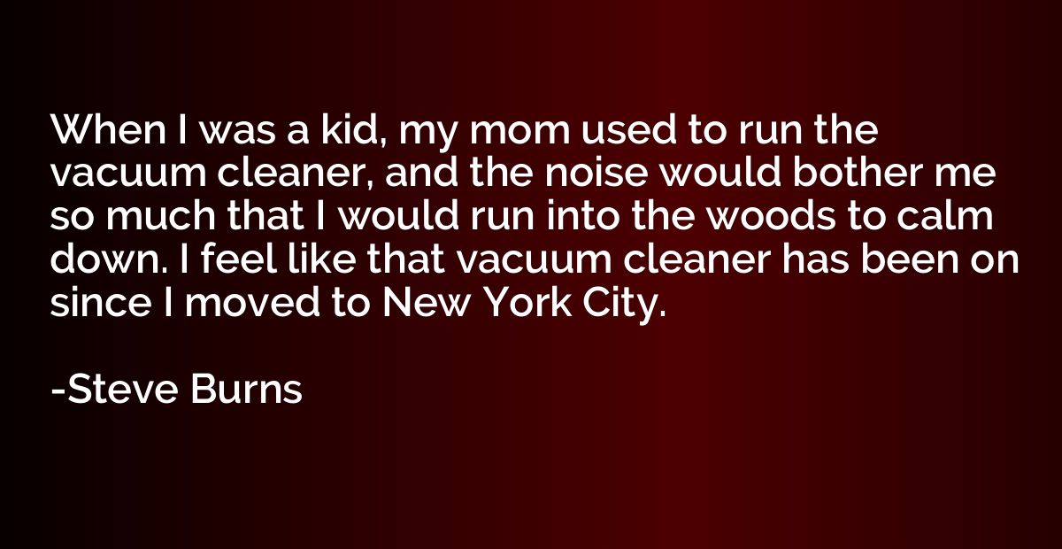 When I was a kid, my mom used to run the vacuum cleaner, and