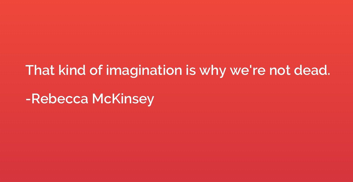 That kind of imagination is why we're not dead.
