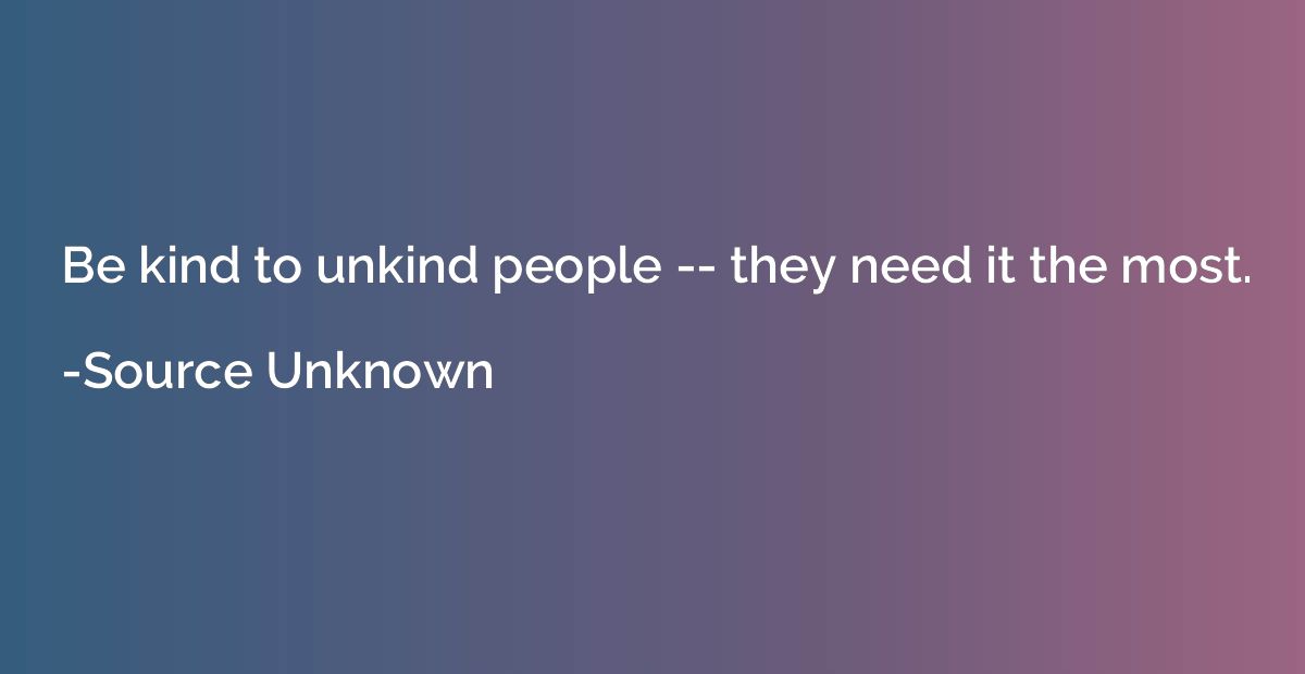 Be kind to unkind people -- they need it the most.