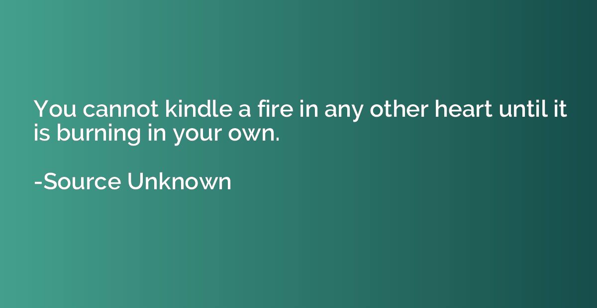 You cannot kindle a fire in any other heart until it is burn