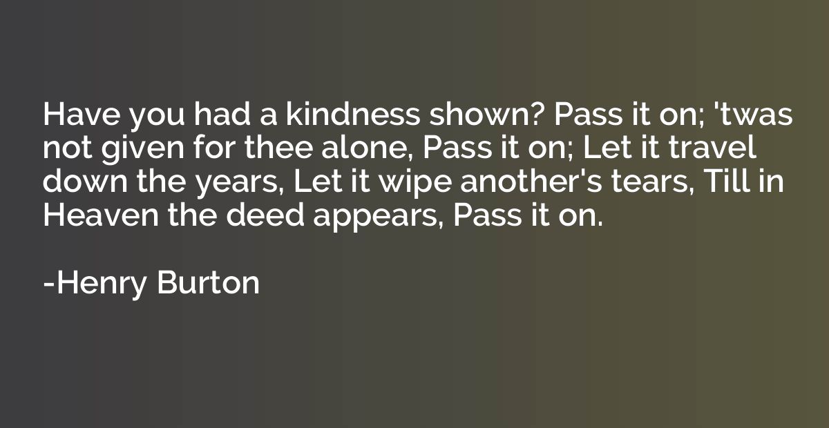 Have you had a kindness shown? Pass it on; 'twas not given f