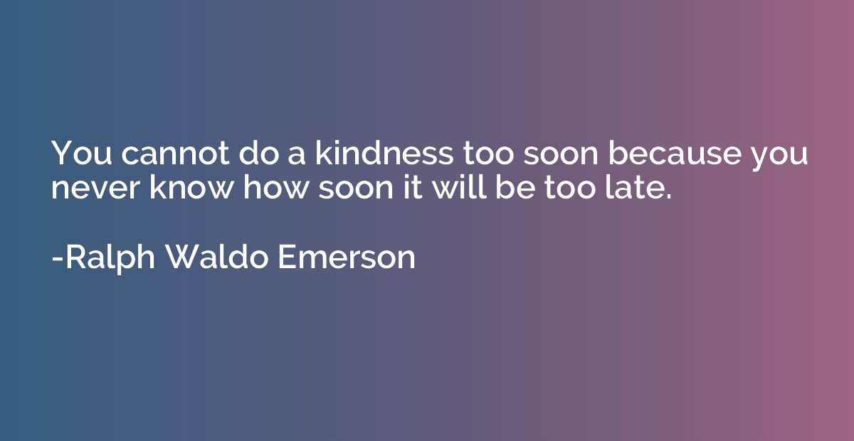 You cannot do a kindness too soon because you never know how