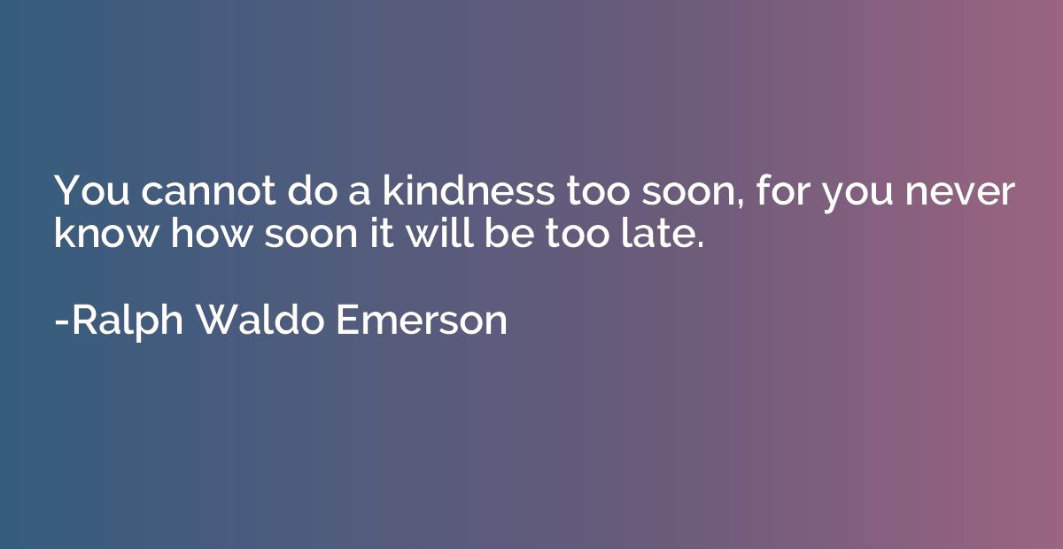 You cannot do a kindness too soon, for you never know how so