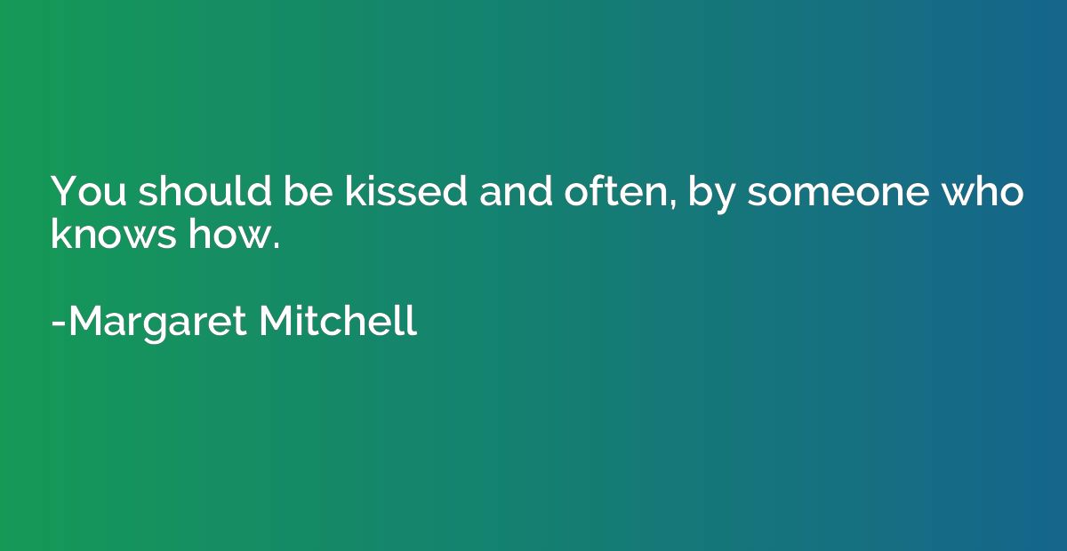 You should be kissed and often, by someone who knows how.