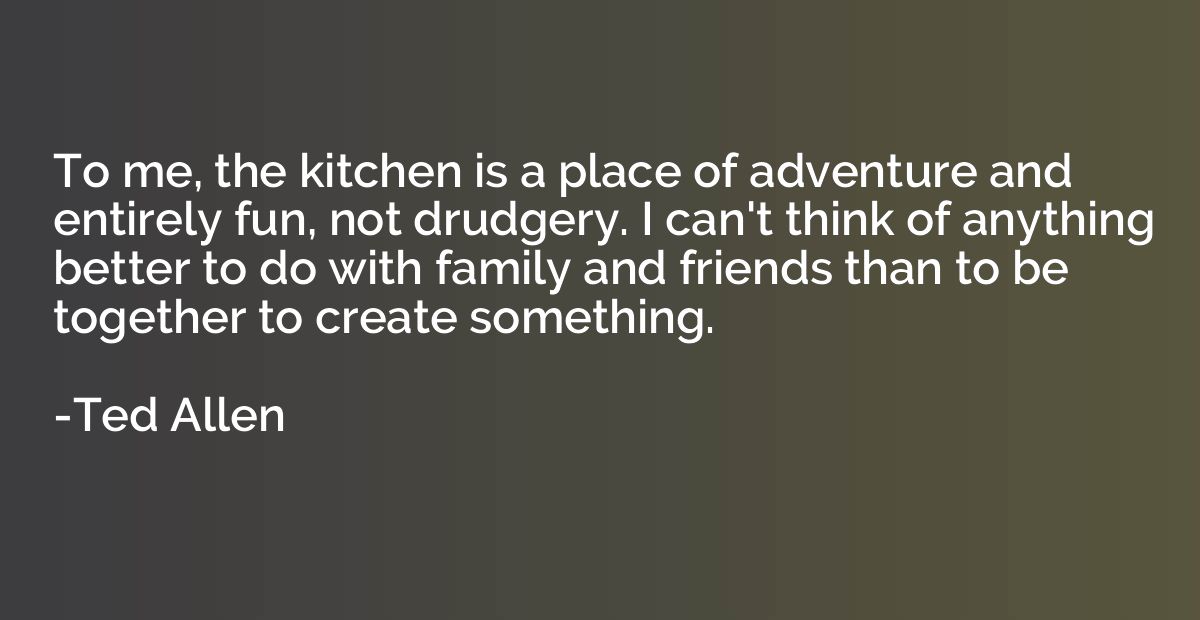To me, the kitchen is a place of adventure and entirely fun,