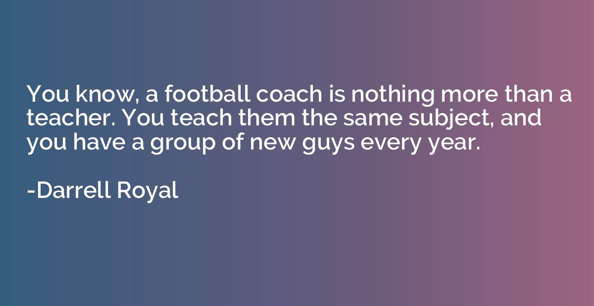 You know, a football coach is nothing more than a teacher. Y