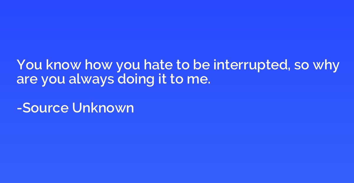 You know how you hate to be interrupted, so why are you alwa