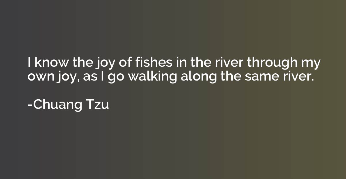 I know the joy of fishes in the river through my own joy, as