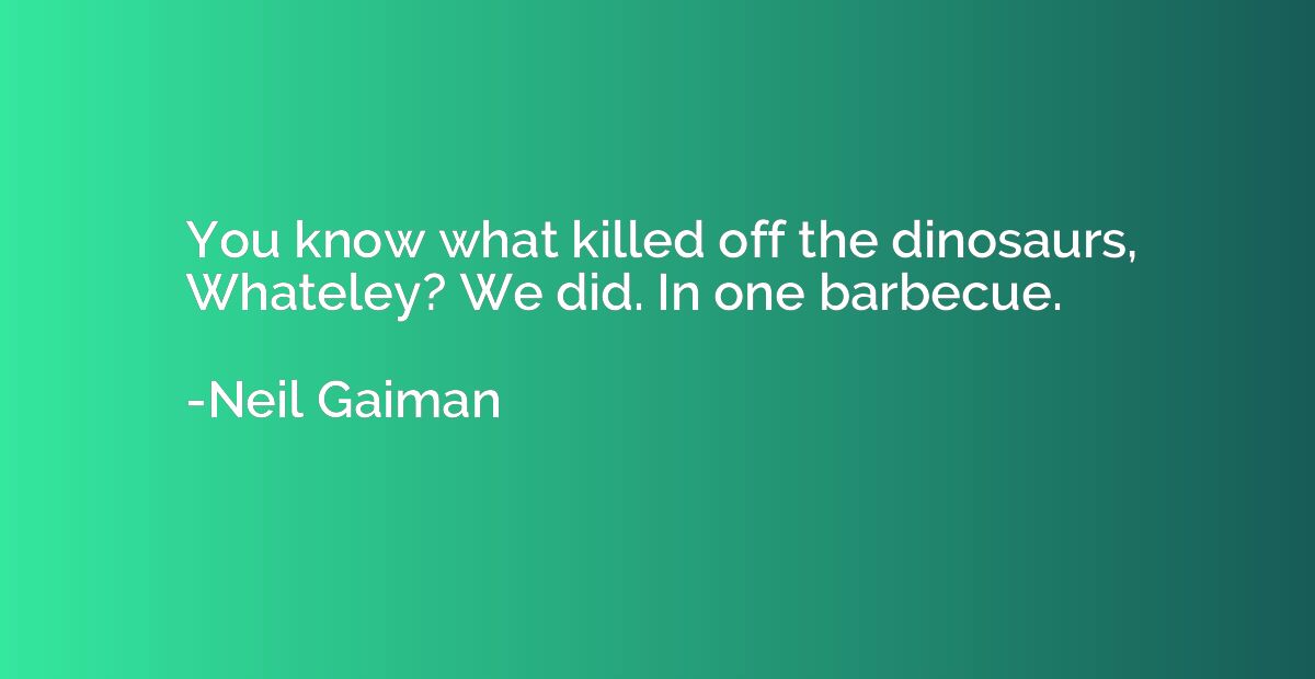 You know what killed off the dinosaurs, Whateley? We did. In