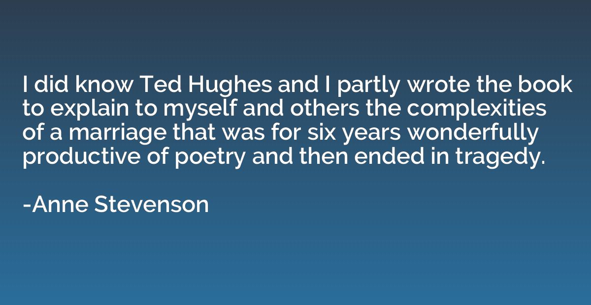 I did know Ted Hughes and I partly wrote the book to explain