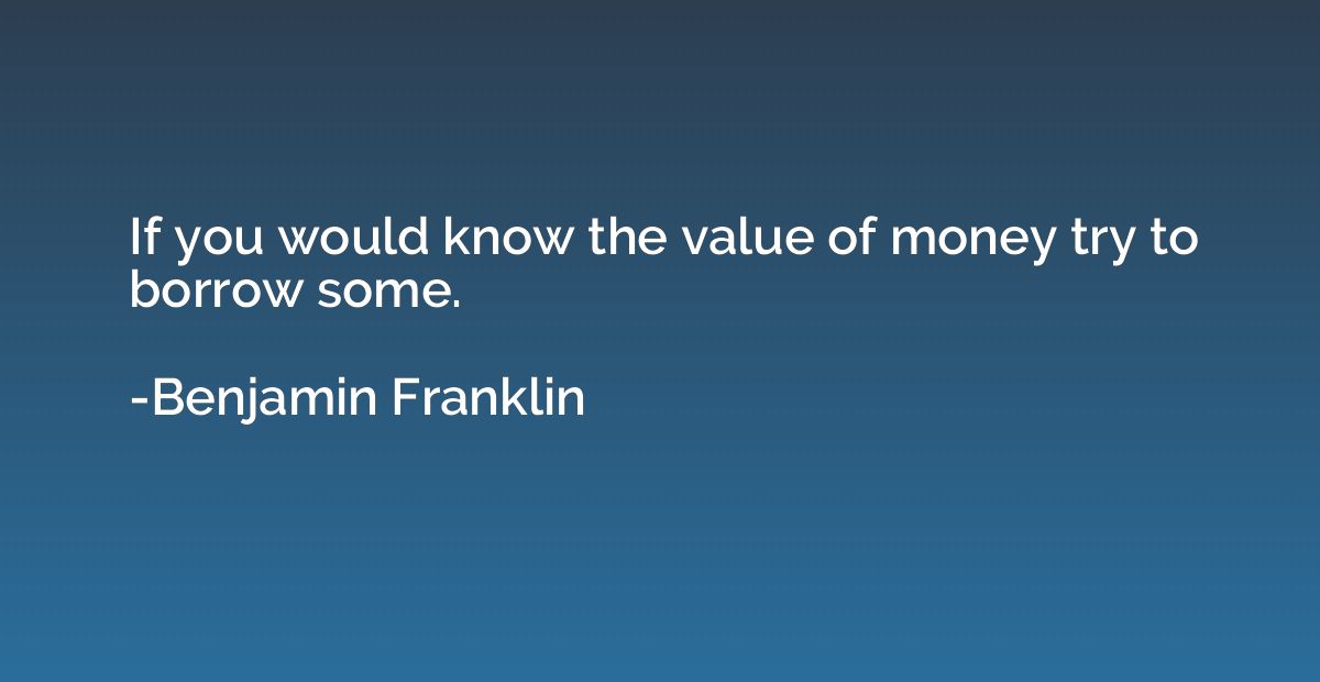 If you would know the value of money try to borrow some.