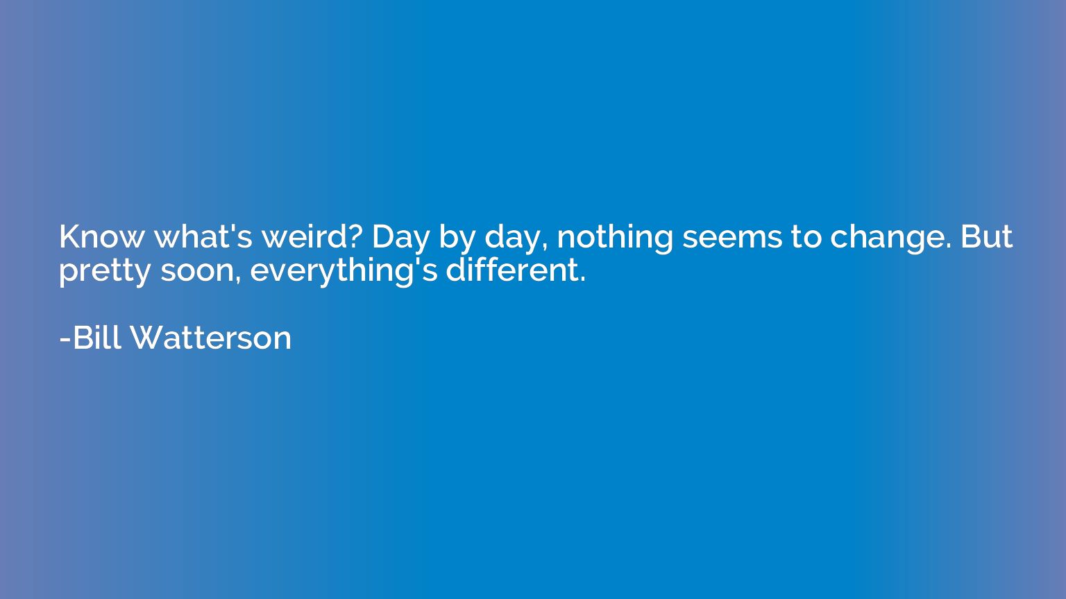 Know what's weird? Day by day, nothing seems to change. But 