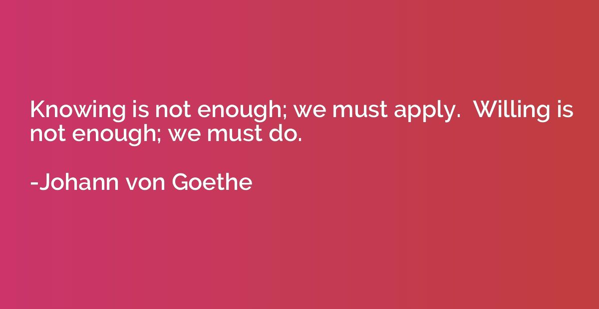 Knowing is not enough; we must apply.  Willing is not enough