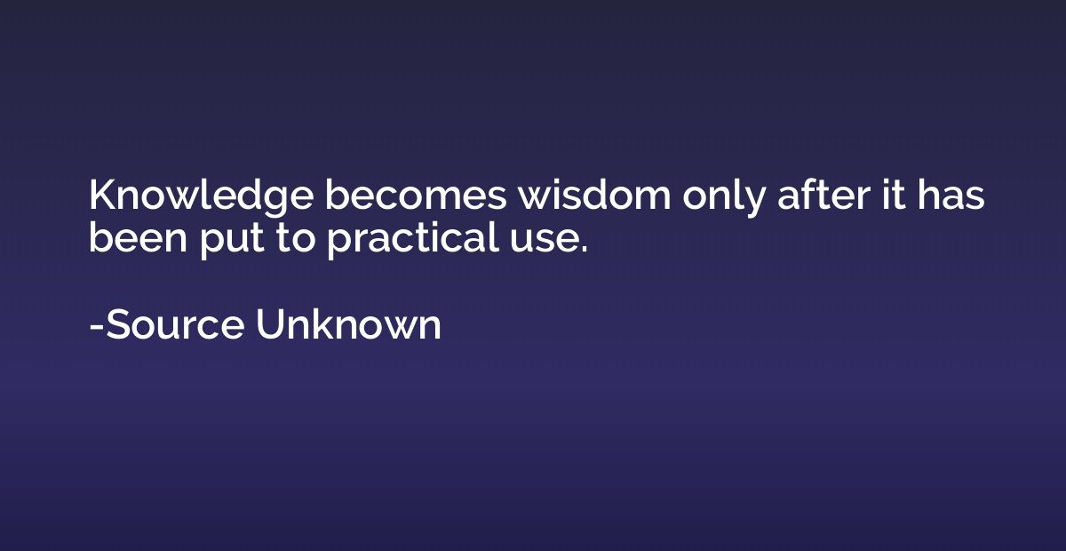 Knowledge becomes wisdom only after it has been put to pract