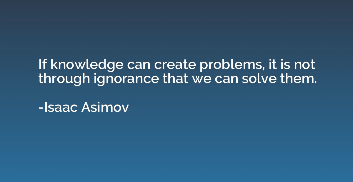 If knowledge can create problems, it is not through ignoranc