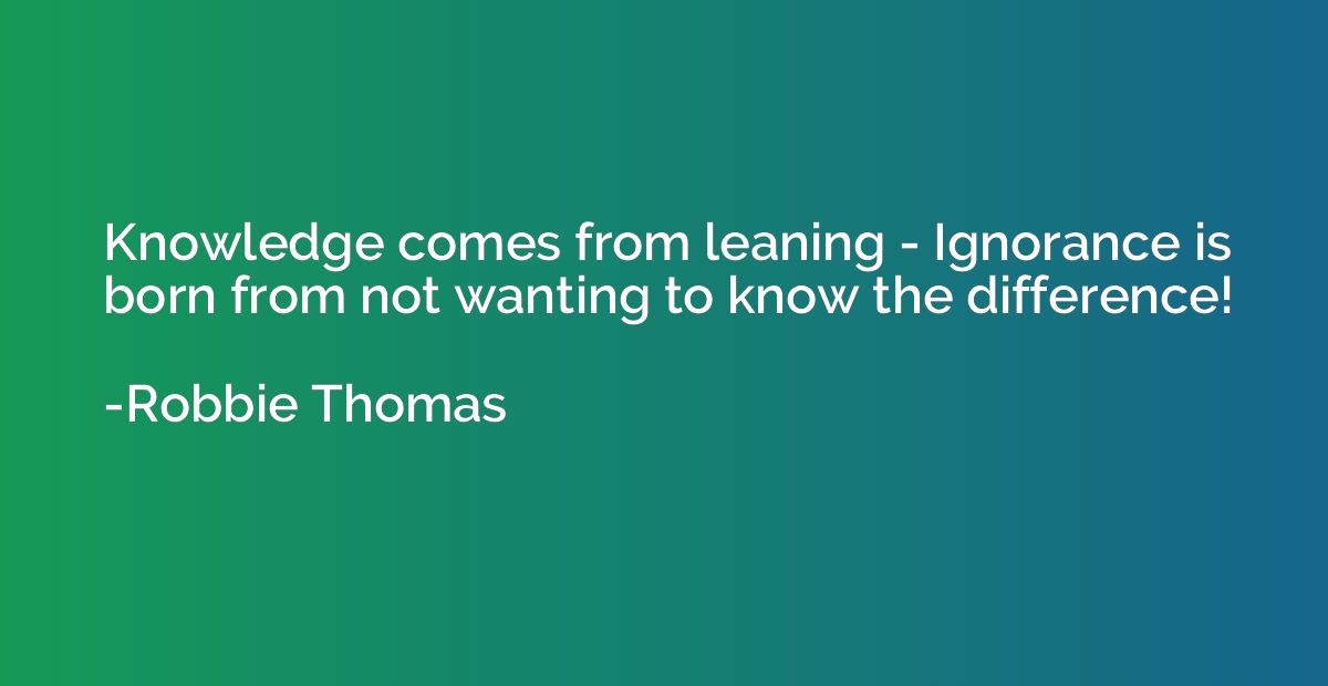 Knowledge comes from leaning - Ignorance is born from not wa