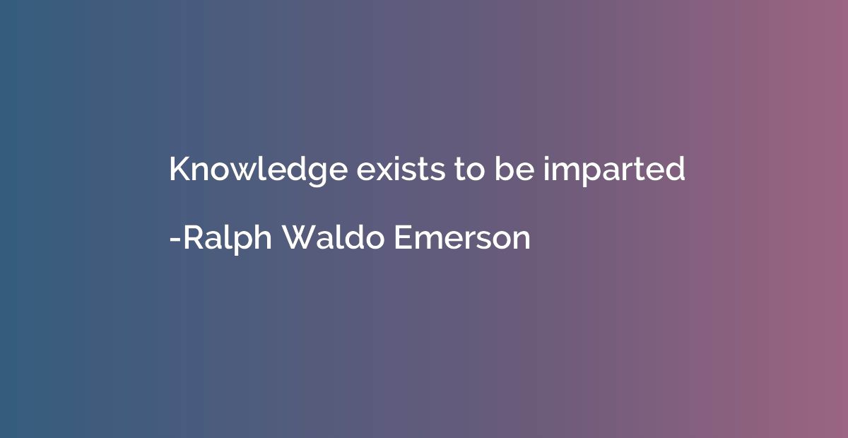 Knowledge exists to be imparted