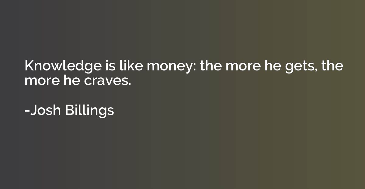 Knowledge is like money: the more he gets, the more he crave