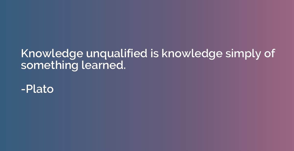 Knowledge unqualified is knowledge simply of something learn