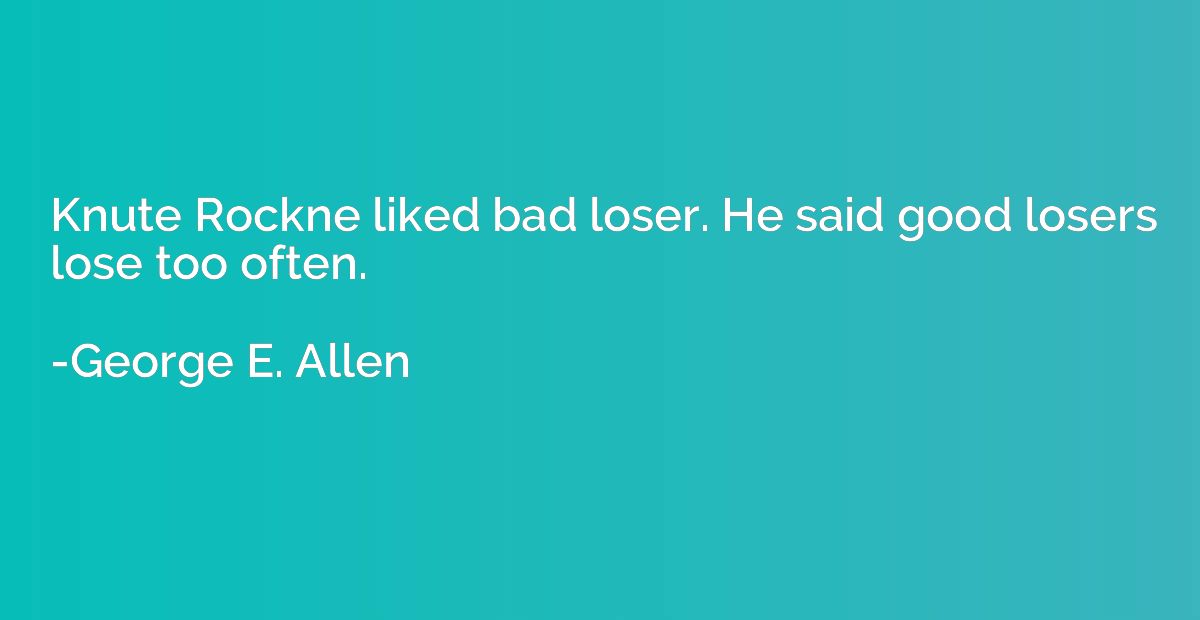 Knute Rockne liked bad loser. He said good losers lose too o