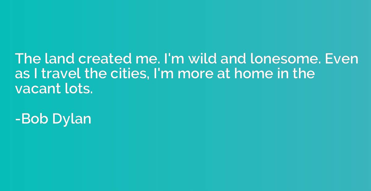 The land created me. I'm wild and lonesome. Even as I travel