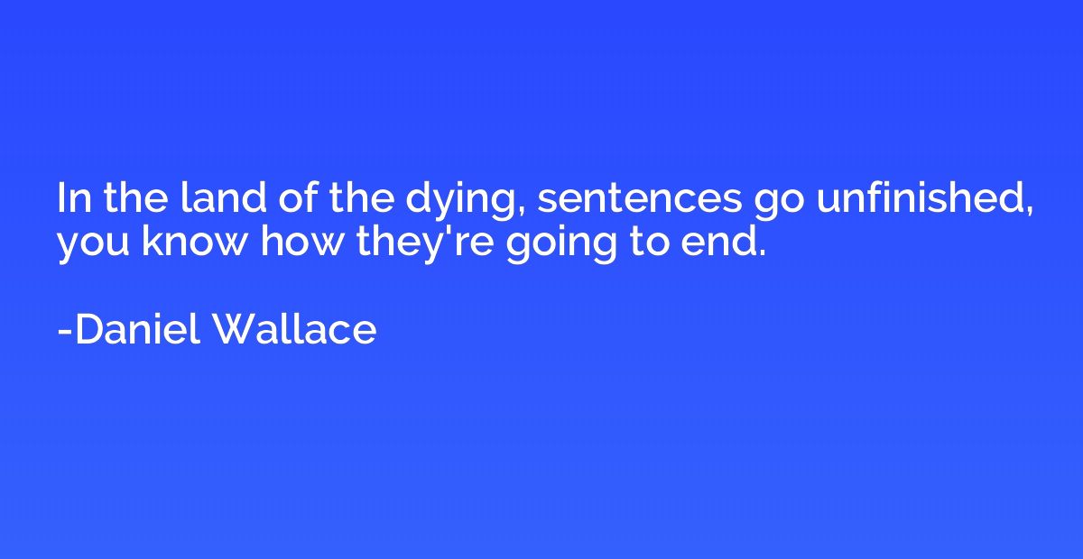 In the land of the dying, sentences go unfinished, you know 